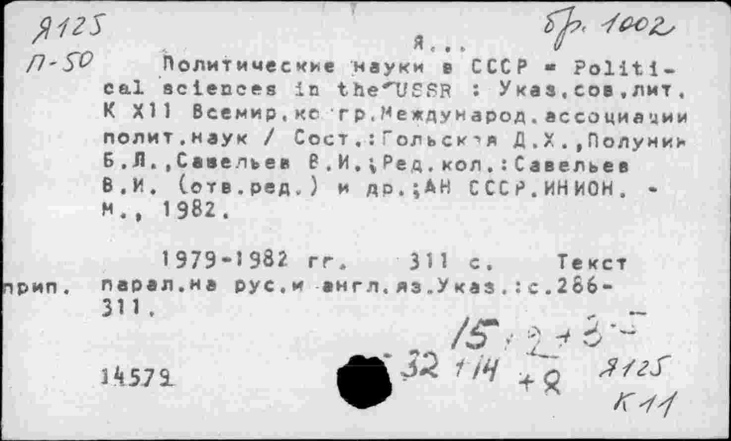 ﻿я... и
Политические науки в СССР « Political sciences in the'USSR : Указ,сов,лит , К XII Всемир,кс гр.Международ.ассоциации полит.наук / Сост.:ГольскД.Х.»Полунин Б.Л.»Савельев В . И , ; Ре д.кол.:Савельев В.И. (отв.ред.) и др.;АН СССР.ИНИОН. -N.. 1982.
1979-1982 гг. 311 с. Текст
парал.на 31 1 .
14571
рус.и англ.яз.Указ.:с.266-
•	' <4 'q